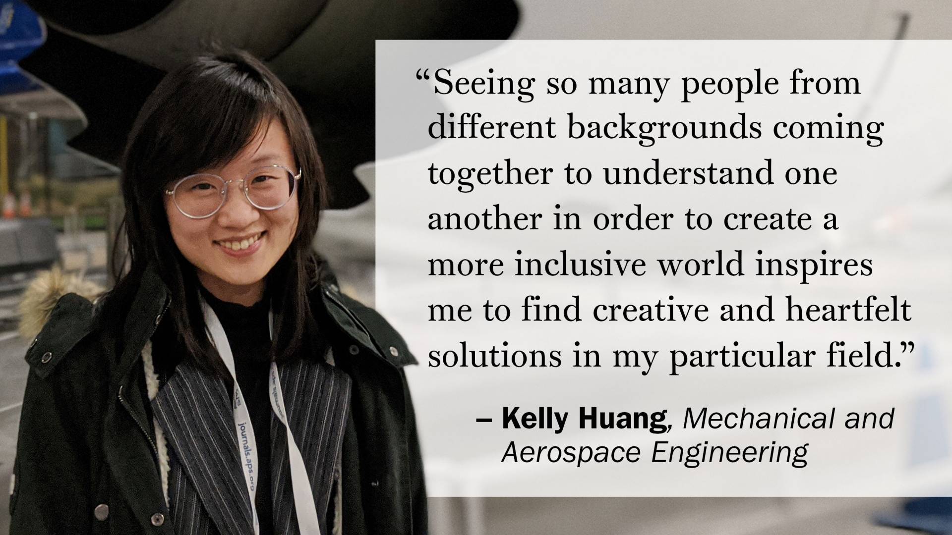 "Seeing so many people from different backgrounds coming together to understand one another in order to create a more inclusive world inspires me to find creative and heartfelt solutions in my particular field." —Kelly Huang, Mechanical and Aerospace Engineering