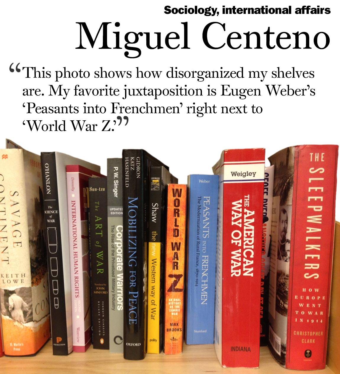 “This photo shows how disorganized my shelves are. My favorite juxtaposition is Eugen Weber’s ‘Peasants into Frenchmen’ right next to ‘World War Z.’” Miguel Centeno, sociology, international affairs